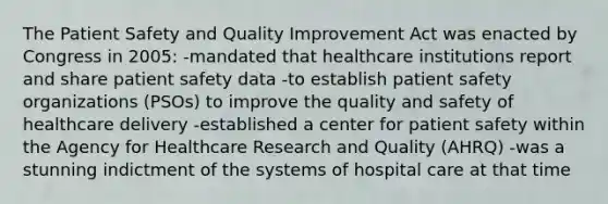 The Patient Safety and Quality Improvement Act was enacted by Congress in 2005: -mandated that healthcare institutions report and share patient safety data -to establish patient safety organizations (PSOs) to improve the quality and safety of healthcare delivery -established a center for patient safety within the Agency for Healthcare Research and Quality (AHRQ) -was a stunning indictment of the systems of hospital care at that time