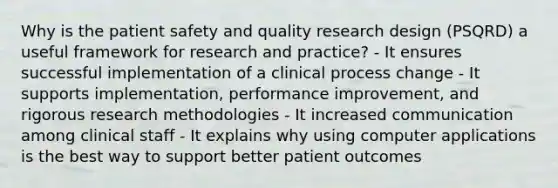 Why is the patient safety and quality research design (PSQRD) a useful framework for research and practice? - It ensures successful implementation of a clinical process change - It supports implementation, performance improvement, and rigorous research methodologies - It increased communication among clinical staff - It explains why using computer applications is the best way to support better patient outcomes