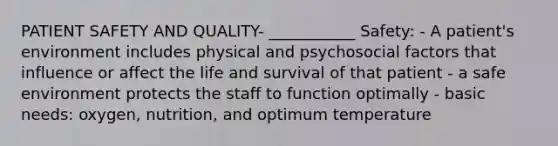 PATIENT SAFETY AND QUALITY- ___________ Safety: - A patient's environment includes physical and psychosocial factors that influence or affect the life and survival of that patient - a safe environment protects the staff to function optimally - basic needs: oxygen, nutrition, and optimum temperature