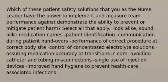 Which of these patient safety solutions that you as the Nurse Leader have the power to implement and measure team performance against demonstrate the ability to prevent or mitigate patient harm? Select all that apply. -look-alike, sound-alike medication names -patient identification -communication during patient hand-overs -performance of correct procedure at correct body site -control of concentrated electrolyte solutions -assuring medication accuracy at transitions in care -avoiding catheter and tubing misconnections -single use of injection devices -improved hand hygiene to prevent health-care associated infections