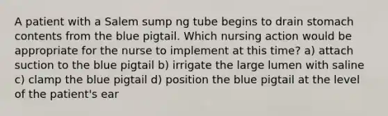 A patient with a Salem sump ng tube begins to drain stomach contents from the blue pigtail. Which nursing action would be appropriate for the nurse to implement at this time? a) attach suction to the blue pigtail b) irrigate the large lumen with saline c) clamp the blue pigtail d) position the blue pigtail at the level of the patient's ear