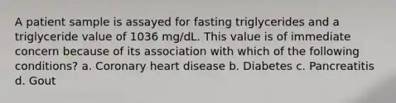 A patient sample is assayed for fasting triglycerides and a triglyceride value of 1036 mg/dL. This value is of immediate concern because of its association with which of the following conditions? a. Coronary heart disease b. Diabetes c. Pancreatitis d. Gout