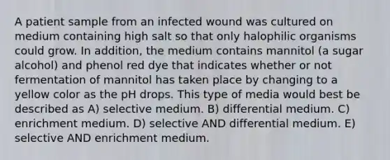 A patient sample from an infected wound was cultured on medium containing high salt so that only halophilic organisms could grow. In addition, the medium contains mannitol (a sugar alcohol) and phenol red dye that indicates whether or not fermentation of mannitol has taken place by changing to a yellow color as the pH drops. This type of media would best be described as A) selective medium. B) differential medium. C) enrichment medium. D) selective AND differential medium. E) selective AND enrichment medium.