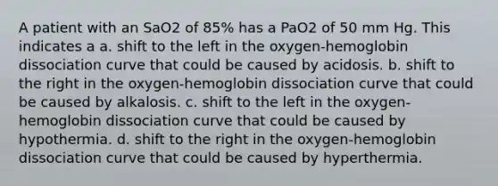 A patient with an SaO2 of 85% has a PaO2 of 50 mm Hg. This indicates a a. shift to the left in the oxygen-hemoglobin dissociation curve that could be caused by acidosis. b. shift to the right in the oxygen-hemoglobin dissociation curve that could be caused by alkalosis. c. shift to the left in the oxygen-hemoglobin dissociation curve that could be caused by hypothermia. d. shift to the right in the oxygen-hemoglobin dissociation curve that could be caused by hyperthermia.