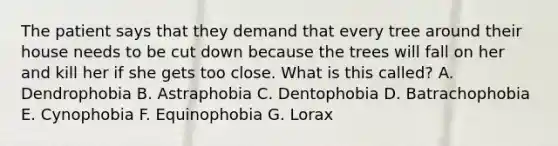 The patient says that they demand that every tree around their house needs to be cut down because the trees will fall on her and kill her if she gets too close. What is this called? A. Dendrophobia B. Astraphobia C. Dentophobia D. Batrachophobia E. Cynophobia F. Equinophobia G. Lorax