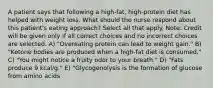 A patient says that following a high-fat, high-protein diet has helped with weight loss. What should the nurse respond about this patient's eating approach? Select all that apply. Note: Credit will be given only if all correct choices and no incorrect choices are selected. A) "Overeating protein can lead to weight gain." B) "Ketone bodies are produced when a high-fat diet is consumed." C) "You might notice a fruity odor to your breath." D) "Fats produce 9 kcal/g." E) "Glycogenolysis is the formation of glucose from amino acids