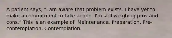 A patient says, "I am aware that problem exists. I have yet to make a commitment to take action. I'm still weighing pros and cons." This is an example of: Maintenance. Preparation. Pre-contemplation. Contemplation.