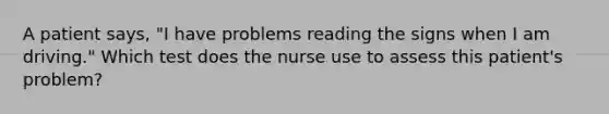 A patient says, "I have problems reading the signs when I am driving." Which test does the nurse use to assess this patient's problem?