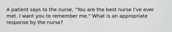 A patient says to the nurse, "You are the best nurse I've ever met. I want you to remember me." What is an appropriate response by the nurse?