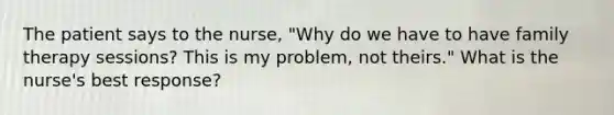 The patient says to the nurse, "Why do we have to have family therapy sessions? This is my problem, not theirs." What is the nurse's best response?