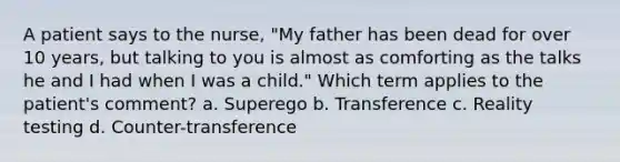 A patient says to the nurse, "My father has been dead for over 10 years, but talking to you is almost as comforting as the talks he and I had when I was a child." Which term applies to the patient's comment? a. Superego b. Transference c. Reality testing d. Counter-transference