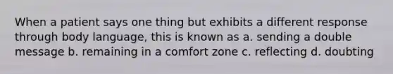 When a patient says one thing but exhibits a different response through body language, this is known as a. sending a double message b. remaining in a comfort zone c. reflecting d. doubting