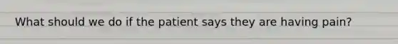 What should we do if the patient says they are having pain?