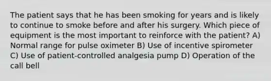 The patient says that he has been smoking for years and is likely to continue to smoke before and after his surgery. Which piece of equipment is the most important to reinforce with the patient? A) Normal range for pulse oximeter B) Use of incentive spirometer C) Use of patient-controlled analgesia pump D) Operation of the call bell