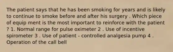 The patient says that he has been smoking for years and is likely to continue to smoke before and after his surgery . Which piece of equip ment is the most important to reinforce with the patient ? 1. Normal range for pulse oximeter 2 . Use of incentive spirometer 3 . Use of patient - controlled analgesia pump 4 . Operation of the call bell