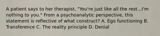 A patient says to her therapist, "You're just like all the rest...I'm nothing to you." From a psychoanalytic perspective, this statement is reflective of what construct? A. Ego functioning B. Transference C. The reality principle D. Denial