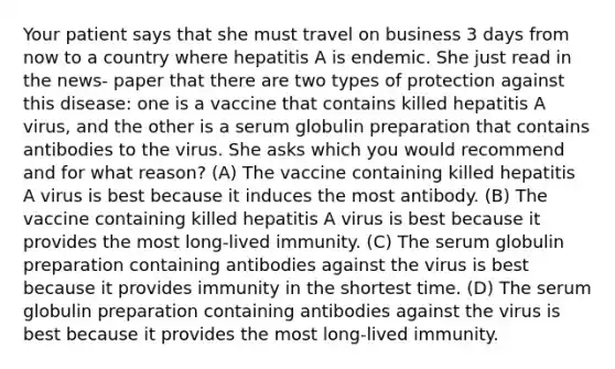 Your patient says that she must travel on business 3 days from now to a country where hepatitis A is endemic. She just read in the news- paper that there are two types of protection against this disease: one is a vaccine that contains killed hepatitis A virus, and the other is a serum globulin preparation that contains antibodies to the virus. She asks which you would recommend and for what reason? (A) The vaccine containing killed hepatitis A virus is best because it induces the most antibody. (B) The vaccine containing killed hepatitis A virus is best because it provides the most long-lived immunity. (C) The serum globulin preparation containing antibodies against the virus is best because it provides immunity in the shortest time. (D) The serum globulin preparation containing antibodies against the virus is best because it provides the most long-lived immunity.