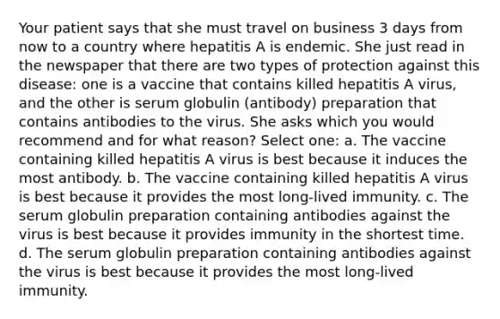 Your patient says that she must travel on business 3 days from now to a country where hepatitis A is endemic. She just read in the newspaper that there are two types of protection against this disease: one is a vaccine that contains killed hepatitis A virus, and the other is serum globulin (antibody) preparation that contains antibodies to the virus. She asks which you would recommend and for what reason? Select one: a. The vaccine containing killed hepatitis A virus is best because it induces the most antibody. b. The vaccine containing killed hepatitis A virus is best because it provides the most long-lived immunity. c. The serum globulin preparation containing antibodies against the virus is best because it provides immunity in the shortest time. d. The serum globulin preparation containing antibodies against the virus is best because it provides the most long-lived immunity.