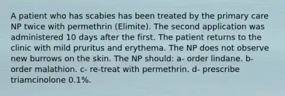 A patient who has scabies has been treated by the primary care NP twice with permethrin (Elimite). The second application was administered 10 days after the first. The patient returns to the clinic with mild pruritus and erythema. The NP does not observe new burrows on the skin. The NP should: a- order lindane. b- order malathion. c- re-treat with permethrin. d- prescribe triamcinolone 0.1%.