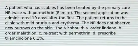 A patient who has scabies has been treated by the primary care NP twice with permethrin (Elimite). The second application was administered 10 days after the first. The patient returns to the clinic with mild pruritus and erythema. The NP does not observe new burrows on the skin. The NP should: a. order lindane. b. order malathion. c. re-treat with permethrin. d. prescribe triamcinolone 0.1%.