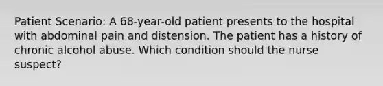 Patient Scenario: A 68-year-old patient presents to the hospital with abdominal pain and distension. The patient has a history of chronic alcohol abuse. Which condition should the nurse suspect?