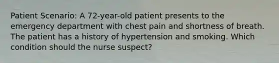 Patient Scenario: A 72-year-old patient presents to the emergency department with chest pain and shortness of breath. The patient has a history of hypertension and smoking. Which condition should the nurse suspect?