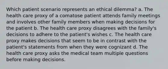 Which patient scenario represents an ethical dilemma? a. The health care proxy of a comatose patient attends family meetings and involves other family members when making decisions for the patient b. The health care proxy disagrees with the family's decisions to adhere to the patient's wishes c. The health care proxy makes decisions that seem to be in contrast with the patient's statements from when they were cognizant d. The health care proxy asks the medical team multiple questions before making decisions.