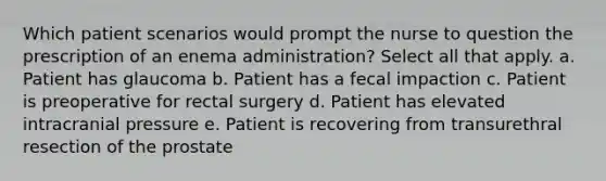 Which patient scenarios would prompt the nurse to question the prescription of an enema administration? Select all that apply. a. Patient has glaucoma b. Patient has a fecal impaction c. Patient is preoperative for rectal surgery d. Patient has elevated intracranial pressure e. Patient is recovering from transurethral resection of the prostate