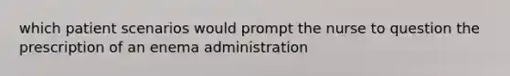 which patient scenarios would prompt the nurse to question the prescription of an enema administration