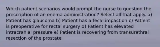 Which patient scenarios would prompt the nurse to question the prescription of an enema administration? Select all that apply. a) Patient has glaucoma b) Patient has a fecal impaction c) Patient is preoperative for rectal surgery d) Patient has elevated intracranial pressure e) Patient is recovering from transurethral resection of the prostate