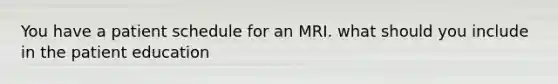 You have a patient schedule for an MRI. what should you include in the patient education