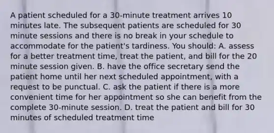 A patient scheduled for a 30-minute treatment arrives 10 minutes late. The subsequent patients are scheduled for 30 minute sessions and there is no break in your schedule to accommodate for the patient's tardiness. You should: A. assess for a better treatment time, treat the patient, and bill for the 20 minute session given. B. have the office secretary send the patient home until her next scheduled appointment, with a request to be punctual. C. ask the patient if there is a more convenient time for her appointment so she can benefit from the complete 30-minute session. D. treat the patient and bill for 30 minutes of scheduled treatment time