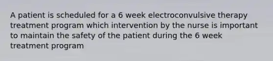 A patient is scheduled for a 6 week electroconvulsive therapy treatment program which intervention by the nurse is important to maintain the safety of the patient during the 6 week treatment program