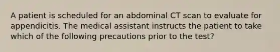 A patient is scheduled for an abdominal CT scan to evaluate for appendicitis. The medical assistant instructs the patient to take which of the following precautions prior to the test?