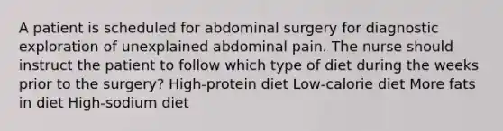 A patient is scheduled for abdominal surgery for diagnostic exploration of unexplained abdominal pain. The nurse should instruct the patient to follow which type of diet during the weeks prior to the surgery? High-protein diet Low-calorie diet More fats in diet High-sodium diet