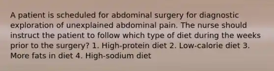 A patient is scheduled for abdominal surgery for diagnostic exploration of unexplained abdominal pain. The nurse should instruct the patient to follow which type of diet during the weeks prior to the surgery? 1. High-protein diet 2. Low-calorie diet 3. More fats in diet 4. High-sodium diet