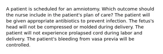 A patient is scheduled for an amniotomy. Which outcome should the nurse include in the patient's plan of care? The patient will be given appropriate antibiotics to prevent infection. The fetus's head will not be compressed or molded during delivery. The patient will not experience prolapsed cord during labor and delivery. The patient's bleeding from vasa previa will be controlled.