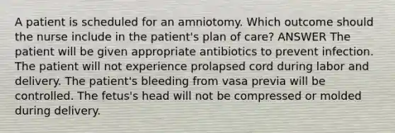 A patient is scheduled for an amniotomy. Which outcome should the nurse include in the patient's plan of care? ANSWER The patient will be given appropriate antibiotics to prevent infection. The patient will not experience prolapsed cord during labor and delivery. The patient's bleeding from vasa previa will be controlled. The fetus's head will not be compressed or molded during delivery.