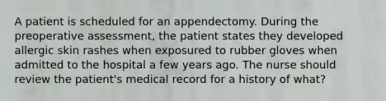 A patient is scheduled for an appendectomy. During the preoperative assessment, the patient states they developed allergic skin rashes when exposured to rubber gloves when admitted to the hospital a few years ago. The nurse should review the patient's medical record for a history of what?