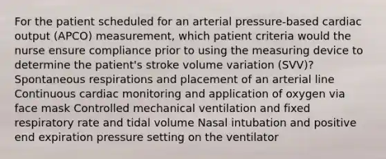 For the patient scheduled for an arterial pressure-based cardiac output (APCO) measurement, which patient criteria would the nurse ensure compliance prior to using the measuring device to determine the patient's stroke volume variation (SVV)? Spontaneous respirations and placement of an arterial line Continuous cardiac monitoring and application of oxygen via face mask Controlled mechanical ventilation and fixed respiratory rate and tidal volume Nasal intubation and positive end expiration pressure setting on the ventilator