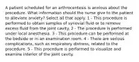 A patient scheduled for an arthrocentesis is anxious about the procedure. What information should the nurse give to the patient to alleviate anxiety? Select all that apply. 1 - This procedure is performed to obtain samples of synovial fluid or to remove excess fluid from the joint cavity. 2 - The procedure is performed under local anesthesia. 3 - This procedure can be performed at the bedside or in an examination room. 4 - There are serious complications, such as respiratory distress, related to the procedure. 5 - This procedure is performed to visualize and examine interior of the joint cavity.