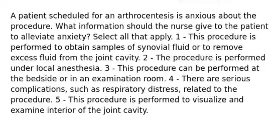 A patient scheduled for an arthrocentesis is anxious about the procedure. What information should the nurse give to the patient to alleviate anxiety? Select all that apply. 1 - This procedure is performed to obtain samples of synovial fluid or to remove excess fluid from the joint cavity. 2 - The procedure is performed under local anesthesia. 3 - This procedure can be performed at the bedside or in an examination room. 4 - There are serious complications, such as respiratory distress, related to the procedure. 5 - This procedure is performed to visualize and examine interior of the joint cavity.