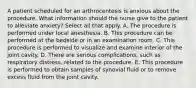 A patient scheduled for an arthrocentesis is anxious about the procedure. What information should the nurse give to the patient to alleviate anxiety? Select all that apply. A. The procedure is performed under local anesthesia. B. This procedure can be performed at the bedside or in an examination room. C. This procedure is performed to visualize and examine interior of the joint cavity. D. There are serious complications, such as respiratory distress, related to the procedure. E. This procedure is performed to obtain samples of synovial fluid or to remove excess fluid from the joint cavity.