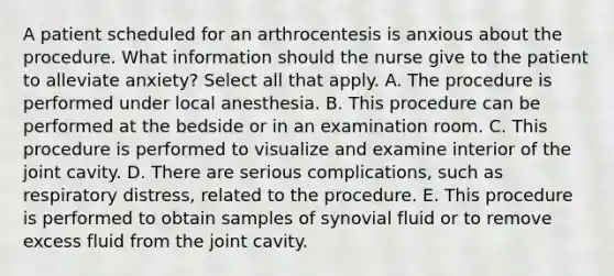 A patient scheduled for an arthrocentesis is anxious about the procedure. What information should the nurse give to the patient to alleviate anxiety? Select all that apply. A. The procedure is performed under local anesthesia. B. This procedure can be performed at the bedside or in an examination room. C. This procedure is performed to visualize and examine interior of the joint cavity. D. There are serious complications, such as respiratory distress, related to the procedure. E. This procedure is performed to obtain samples of synovial fluid or to remove excess fluid from the joint cavity.