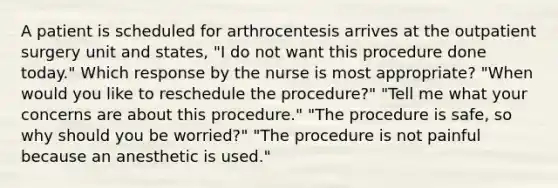 A patient is scheduled for arthrocentesis arrives at the outpatient surgery unit and states, "I do not want this procedure done today." Which response by the nurse is most appropriate? "When would you like to reschedule the procedure?" "Tell me what your concerns are about this procedure." "The procedure is safe, so why should you be worried?" "The procedure is not painful because an anesthetic is used."