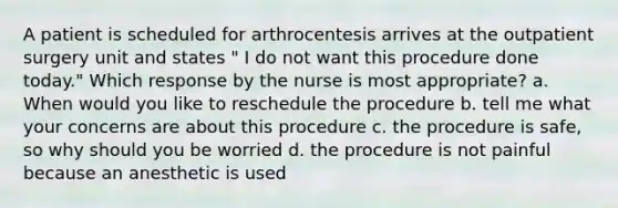 A patient is scheduled for arthrocentesis arrives at the outpatient surgery unit and states " I do not want this procedure done today." Which response by the nurse is most appropriate? a. When would you like to reschedule the procedure b. tell me what your concerns are about this procedure c. the procedure is safe, so why should you be worried d. the procedure is not painful because an anesthetic is used