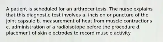 A patient is scheduled for an arthrocentesis. The nurse explains that this diagnostic test involves a. incision or puncture of the joint capsule b. measurement of heat from muscle contractions c. administration of a radioisotope before the procedure d. placement of skin electrodes to record muscle activity