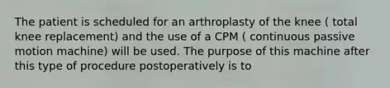 The patient is scheduled for an arthroplasty of the knee ( total knee replacement) and the use of a CPM ( continuous passive motion machine) will be used. The purpose of this machine after this type of procedure postoperatively is to