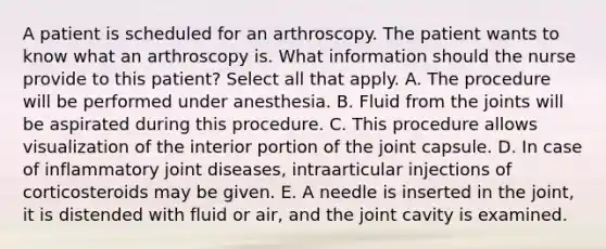 A patient is scheduled for an arthroscopy. The patient wants to know what an arthroscopy is. What information should the nurse provide to this patient? Select all that apply. A. The procedure will be performed under anesthesia. B. Fluid from the joints will be aspirated during this procedure. C. This procedure allows visualization of the interior portion of the joint capsule. D. In case of inflammatory joint diseases, intraarticular injections of corticosteroids may be given. E. A needle is inserted in the joint, it is distended with fluid or air, and the joint cavity is examined.