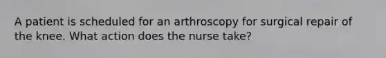 A patient is scheduled for an arthroscopy for surgical repair of the knee. What action does the nurse take?